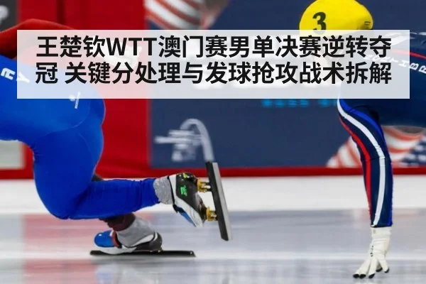 王楚钦WTT澳门赛男单决赛逆转夺冠 关键分处理与发球抢攻战术拆解